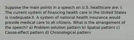 Suppose the main points in a speech on U.S. healthcare are: I. The current system of financing health care in the United States is inadequate.II. A system of national health insurance would provide medical care to all citizens. What is the arrangement of the speech? a) Problem-solution pattern b) Spatial pattern c) Cause-effect pattern d) Chronological pattern