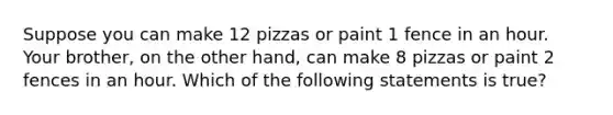 Suppose you can make 12 pizzas or paint 1 fence in an hour. Your brother, on the other hand, can make 8 pizzas or paint 2 fences in an hour. Which of the following statements is true?