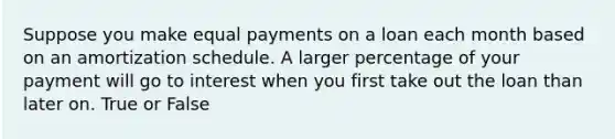 Suppose you make equal payments on a loan each month based on an amortization schedule. A larger percentage of your payment will go to interest when you first take out the loan than later on. True or False