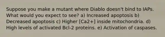 Suppose you make a mutant where Diablo doesn't bind to IAPs. What would you expect to see? a) Increased apoptosis b) Decreased apoptosis c) Higher [Ca2+] inside mitochondria. d) High levels of activated Bcl-2 proteins. e) Activation of caspases.