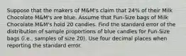 Suppose that the makers of M&M's claim that 24% of their Milk Chocolate M&M's are blue. Assume that Fun-Size bags of Milk Chocolate M&M's hold 20 candies. Find the standard error of the distribution of sample proportions of blue candies for Fun-Size bags (i.e., samples of size 20). Use four decimal places when reporting the standard error.