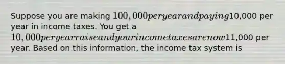 Suppose you are making​ 100,000 per year and paying​10,000 per year in income taxes. You get a​ 10,000 per year raise and your income taxes are now​11,000 per year. Based on this​ information, the income tax system is