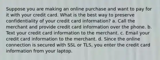 Suppose you are making an online purchase and want to pay for it with your credit card. What is the best way to preserve confidentiality of your credit card information? a. Call the merchant and provide credit card information over the phone. b. Text your credit card information to the merchant. c. Email your credit card information to the merchant. d. Since the online connection is secured with SSL or TLS, you enter the credit card information from your laptop.