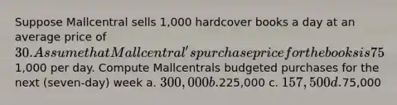 Suppose Mallcentral sells 1,000 hardcover books a day at an average price of 30. Assume that Mallcentral's purchase price for the books is 75% of the selling price it charges retail customers. Mallcentral has no beginning inventory, but it wants to have a three-day supply of ending inventory. Assume that operating expenses are1,000 per day. Compute Mallcentrals budgeted purchases for the next (seven-day) week a. 300,000 b.225,000 c. 157,500 d.75,000