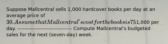 Suppose Mallcentral sells 1,000 hardcover books per day at an average price of 30. Assume that Mallcentral's cost for the books is 75% of the selling price it charges retail customers. Mallcentral has no beginning inventory, but it wants to have a three-day supply of ending inventory. Assume that selling and administrative expenses are1,000 per day. -------------------------------- Compute Mallcentral's budgeted sales for the next (seven-day) week.