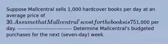 Suppose Mallcentral sells 1,000 hardcover books per day at an average price of 30. Assume that Mallcentral's cost for the books is 75% of the selling price it charges retail customers. Mallcentral has no beginning inventory, but it wants to have a three-day supply of ending inventory. Assume that selling and administrative expenses are1,000 per day. -------------------------------- Determine Mallcentral's budgeted purchases for the next (seven-day) week.