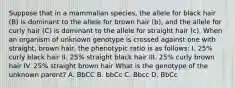 Suppose that in a mammalian species, the allele for black hair (B) is dominant to the allele for brown hair (b), and the allele for curly hair (C) is dominant to the allele for straight hair (c). When an organism of unknown genotype is crossed against one with straight, brown hair, the phenotypic ratio is as follows: I. 25% curly black hair II. 25% straight black hair III. 25% curly brown hair IV. 25% straight brown hair What is the genotype of the unknown parent? A. BbCC B. bbCc C. Bbcc D. BbCc