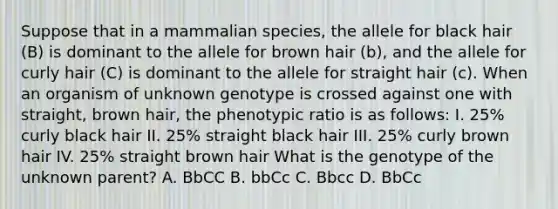 Suppose that in a mammalian species, the allele for black hair (B) is dominant to the allele for brown hair (b), and the allele for curly hair (C) is dominant to the allele for straight hair (c). When an organism of unknown genotype is crossed against one with straight, brown hair, the phenotypic ratio is as follows: I. 25% curly black hair II. 25% straight black hair III. 25% curly brown hair IV. 25% straight brown hair What is the genotype of the unknown parent? A. BbCC B. bbCc C. Bbcc D. BbCc