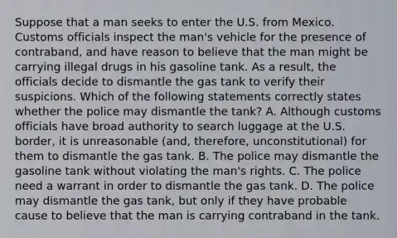 Suppose that a man seeks to enter the U.S. from Mexico. Customs officials inspect the man's vehicle for the presence of contraband, and have reason to believe that the man might be carrying illegal drugs in his gasoline tank. As a result, the officials decide to dismantle the gas tank to verify their suspicions. Which of the following statements correctly states whether the police may dismantle the tank? A. Although customs officials have broad authority to search luggage at the U.S. border, it is unreasonable (and, therefore, unconstitutional) for them to dismantle the gas tank. B. The police may dismantle the gasoline tank without violating the man's rights. C. The police need a warrant in order to dismantle the gas tank. D. The police may dismantle the gas tank, but only if they have probable cause to believe that the man is carrying contraband in the tank.