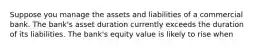 Suppose you manage the assets and liabilities of a commercial bank. The bank's asset duration currently exceeds the duration of its liabilities. The bank's equity value is likely to rise when