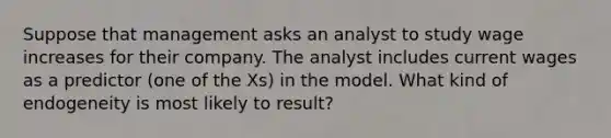 Suppose that management asks an analyst to study wage increases for their company. The analyst includes current wages as a predictor (one of the Xs) in the model. What kind of endogeneity is most likely to result?