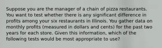 Suppose you are the manager of a chain of pizza restaurants. You want to test whether there is any significant difference in profits among your six restaurants in Illinois. You gather data on monthly profits (measured in dollars and cents) for the past two years for each store. Given this information, which of the following tests would be most appropriate to use?