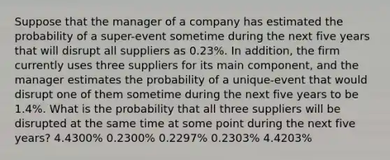 Suppose that the manager of a company has estimated the probability of a super-event sometime during the next five years that will disrupt all suppliers as 0.23%. In addition, the firm currently uses three suppliers for its main component, and the manager estimates the probability of a unique-event that would disrupt one of them sometime during the next five years to be 1.4%. What is the probability that all three suppliers will be disrupted at the same time at some point during the next five years? 4.4300% 0.2300% 0.2297% 0.2303% 4.4203%