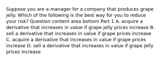 Suppose you are a manager for a company that produces grape jelly. Which of the following is the best way for you to reduce your​ risk? Question content area bottom Part 1 A. acquire a derivative that increases in value if grape jelly prices increase B. sell a derivative that increases in value if grape prices increase C. acquire a derivative that increases in value if grape prices increase D. sell a derivative that increases in value if grape jelly prices increase