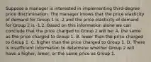 Suppose a manager is interested in implementing third-degree price discrimination. The manager knows that the price elasticity of demand for Group 1 is -2 and the price elasticity of demand for Group 2 is -1.2. Based on this information alone we can conclude that the price charged to Group 2 will be: A. the same as the price charged to Group 1. B. lower than the price charged to Group 1. C. higher than the price charged to Group 1. D. There is insufficient information to determine whether Group 2 will have a higher, lower, or the same price as Group 1.