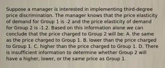 Suppose a manager is interested in implementing third-degree price discrimination. The manager knows that the price elasticity of demand for Group 1 is -2 and the price elasticity of demand for Group 2 is -1.2. Based on this information alone we can conclude that the price charged to Group 2 will be: A. the same as the price charged to Group 1. B. lower than the price charged to Group 1. C. higher than the price charged to Group 1. D. There is insufficient information to determine whether Group 2 will have a higher, lower, or the same price as Group 1.