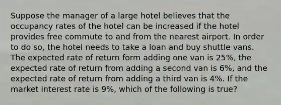 Suppose the manager of a large hotel believes that the occupancy rates of the hotel can be increased if the hotel provides free commute to and from the nearest airport. In order to do so, the hotel needs to take a loan and buy shuttle vans. The expected rate of return form adding one van is 25%, the expected rate of return from adding a second van is 6%, and the expected rate of return from adding a third van is 4%. If the market interest rate is 9%, which of the following is true?