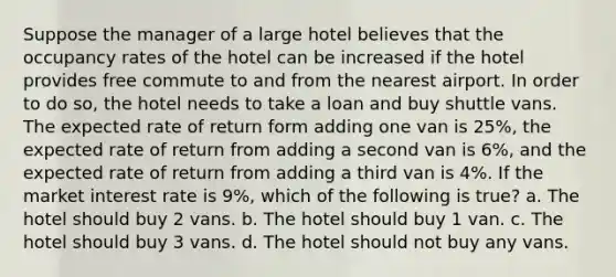 Suppose the manager of a large hotel believes that the occupancy rates of the hotel can be increased if the hotel provides free commute to and from the nearest airport. In order to do so, the hotel needs to take a loan and buy shuttle vans. The expected rate of return form adding one van is 25%, the expected rate of return from adding a second van is 6%, and the expected rate of return from adding a third van is 4%. If the market interest rate is 9%, which of the following is true? a. The hotel should buy 2 vans. b. The hotel should buy 1 van. c. The hotel should buy 3 vans. d. The hotel should not buy any vans.