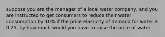 suppose you are the manager of a local water company, and you are instructed to get consumers to reduce their water consumption by 10%.if the price elasticity of demand for water is 0.25, by how much would you have to raise the price of water