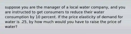 suppose you are the manager of a local water company, and you are instructed to get consumers to reduce their water consumption by 10 percent. If the price elasticity of demand for water is .25, by how much would you have to raise the price of water?