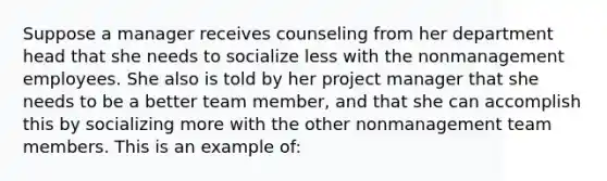 Suppose a manager receives counseling from her department head that she needs to socialize less with the nonmanagement employees. She also is told by her project manager that she needs to be a better team member, and that she can accomplish this by socializing more with the other nonmanagement team members. This is an example of: