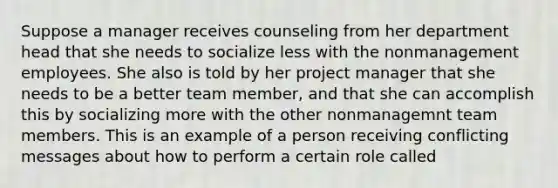 Suppose a manager receives counseling from her department head that she needs to socialize less with the nonmanagement employees. She also is told by her project manager that she needs to be a better team member, and that she can accomplish this by socializing more with the other nonmanagemnt team members. This is an example of a person receiving conflicting messages about how to perform a certain role called