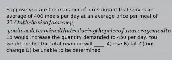 Suppose you are the manager of a restaurant that serves an average of 400 meals per day at an average price per meal of 20. On the basis of a survey, you have determined that reducing the price of an average meal to18 would increase the quantity demanded to 450 per day. You would predict the total revenue will ____. A) rise B) fall C) not change D) be unable to be determined