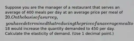 Suppose you are the manager of a restaurant that serves an average of 400 meals per day at an average price per meal of 20. On the basis of a survey, you have determined that reducing the price of an average meal to18 would increase the quantity demanded to 450 per day. Calculate the elasticity of demand. (Use 1 decimal point.)