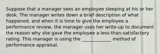 Suppose that a manager sees an employee sleeping at his or her desk. The manager writes down a brief description of what happened, and when it is time to give the employee a performance review, the manager uses her write-up to document the reason why she gave the employee a less-than-satisfactory rating. This manager is using the _____________ method of performance appraisal.