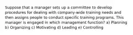 Suppose that a manager sets up a committee to develop procedures for dealing with company-wide training needs and then assigns people to conduct specific training programs. This manager is engaged in which management function? a) Planning b) Organizing c) Motivating d) Leading e) Controlling