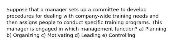 Suppose that a manager sets up a committee to develop procedures for dealing with company-wide training needs and then assigns people to conduct specific training programs. This manager is engaged in which management function? a) Planning b) Organizing c) Motivating d) Leading e) Controlling