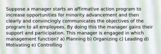 Suppose a manager starts an affirmative action program to increase opportunities for minority advancement and then clearly and convincingly communicates the objectives of the program to all employees. By doing this the manager gains their support and participation. This manager is engaged in which management function? a) Planning b) Organizing c) Leading d) Motivating e) Controlling