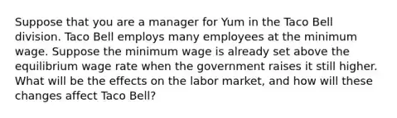 Suppose that you are a manager for Yum in the Taco Bell division. Taco Bell employs many employees at the minimum wage. Suppose the minimum wage is already set above the equilibrium wage rate when the government raises it still higher. What will be the effects on the labor market, and how will these changes affect Taco Bell?