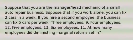 Suppose that you are the manager/head mechanic of a small auto repair business. Suppose that if you work alone, you can fix 2 cars in a week. If you hire a second employee, the business can fix 5 cars per week. Three employees, 9. Four employees, 12. Five employees, 13. Six employees, 11. At how many employees did diminishing marginal returns set in?