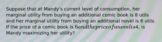 Suppose that at Mandy's current level of consumption, her marginal utility from buying an additional comic book is 8 utils and her marginal utility from buying an additional novel is 6 utils. If the price of a comic book is 6 and the price of a novel is4, is Mandy maximizing her utility?