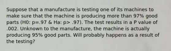 Suppose that a manufacture is testing one of its machines to make sure that the machine is producing <a href='https://www.questionai.com/knowledge/keWHlEPx42-more-than' class='anchor-knowledge'>more than</a> 97% good parts (H0: p=.97 & Ha: p> .97). The test results in a P value of .002. Unknown to the manufacture, the machine is actually producing 95% good parts. Will probably happens as a result of the testing?