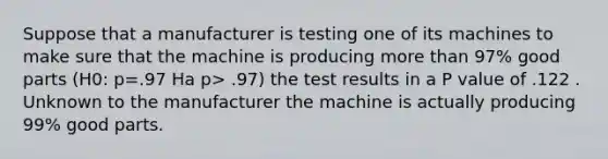 Suppose that a manufacturer is testing one of its machines to make sure that the machine is producing more than 97% good parts (H0: p=.97 Ha p> .97) the test results in a P value of .122 . Unknown to the manufacturer the machine is actually producing 99% good parts.