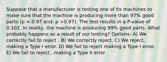 Suppose that a manufacturer is testing one of its machines to make sure that the machine is producing more than 97% good parts (p = 0.97 and: p >0.97). The test results in a P-value of 0.102. In reality, the machine is producing 99% good parts. What probably happens as a result of our testing? Options: A) We correctly fail to reject . B) We correctly reject. C) We reject, making a Type I error. D) We fail to reject making a Type I error. E) We fail to reject , making a Type II error