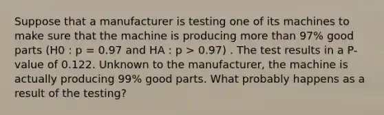 Suppose that a manufacturer is testing one of its machines to make sure that the machine is producing more than 97% good parts (H0 : p = 0.97 and HA : p > 0.97) . The test results in a P-value of 0.122. Unknown to the manufacturer, the machine is actually producing 99% good parts. What probably happens as a result of the testing?