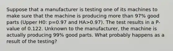 Suppose that a manufacturer is testing one of its machines to make sure that the machine is producing more than​ 97% good parts ​(Upper H0​: p=0.97 and HA>​0.97). The test results in a​ P-value of 0.122. Unknown to the​ manufacturer, the machine is actually producing​ 99% good parts. What probably happens as a result of the​ testing?