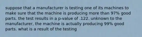 suppose that a manufacturer is testing one of its machines to make sure that the machine is producing <a href='https://www.questionai.com/knowledge/keWHlEPx42-more-than' class='anchor-knowledge'>more than</a> 97% good parts. the test results in a p-value of .122. unknown to the manufacturer, the machine is actually producing 99% good parts. what is a result of the testing