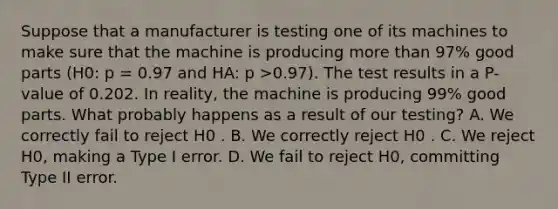 Suppose that a manufacturer is testing one of its machines to make sure that the machine is producing more than 97% good parts (H0: p = 0.97 and HA: p >0.97). The test results in a P-value of 0.202. In reality, the machine is producing 99% good parts. What probably happens as a result of our testing? A. We correctly fail to reject H0 . B. We correctly reject H0 . C. We reject H0, making a Type I error. D. We fail to reject H0, committing Type II error.