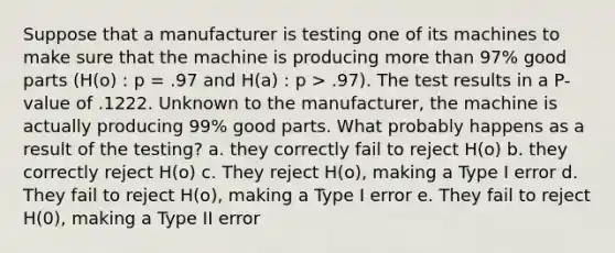 Suppose that a manufacturer is testing one of its machines to make sure that the machine is producing <a href='https://www.questionai.com/knowledge/keWHlEPx42-more-than' class='anchor-knowledge'>more than</a> 97% good parts (H(o) : p = .97 and H(a) : p > .97). The test results in a P-value of .1222. Unknown to the manufacturer, the machine is actually producing 99% good parts. What probably happens as a result of the testing? a. they correctly fail to reject H(o) b. they correctly reject H(o) c. They reject H(o), making a Type I error d. They fail to reject H(o), making a Type I error e. They fail to reject H(0), making a Type II error