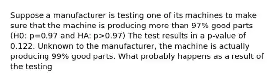 Suppose a manufacturer is testing one of its machines to make sure that the machine is producing more than 97% good parts (H0: p=0.97 and HA: p>0.97) The test results in a p-value of 0.122. Unknown to the manufacturer, the machine is actually producing 99% good parts. What probably happens as a result of the testing