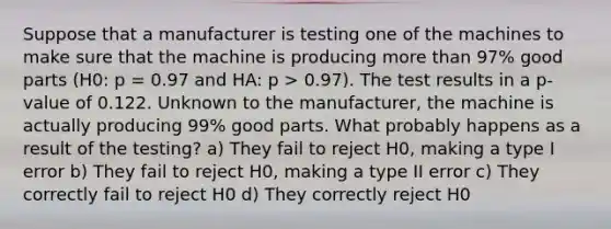 Suppose that a manufacturer is testing one of the machines to make sure that the machine is producing more than 97% good parts (H0: p = 0.97 and HA: p > 0.97). The test results in a p-value of 0.122. Unknown to the manufacturer, the machine is actually producing 99% good parts. What probably happens as a result of the testing? a) They fail to reject H0, making a type I error b) They fail to reject H0, making a type II error c) They correctly fail to reject H0 d) They correctly reject H0