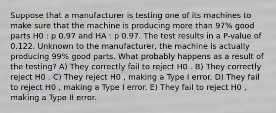 Suppose that a manufacturer is testing one of its machines to make sure that the machine is producing more than 97% good parts H0 : p 0.97 and HA : p 0.97. The test results in a P-value of 0.122. Unknown to the manufacturer, the machine is actually producing 99% good parts. What probably happens as a result of the testing? A) They correctly fail to reject H0 . B) They correctly reject H0 . C) They reject H0 , making a Type I error. D) They fail to reject H0 , making a Type I error. E) They fail to reject H0 , making a Type II error.