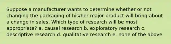 Suppose a manufacturer wants to determine whether or not changing the packaging of his/her major product will bring about a change in sales. Which type of research will be most appropriate? a. causal research b. exploratory research c. descriptive research d. qualitative research e. none of the above