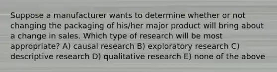 Suppose a manufacturer wants to determine whether or not changing the packaging of his/her major product will bring about a change in sales. Which type of research will be most appropriate? A) causal research B) exploratory research C) descriptive research D) qualitative research E) none of the above