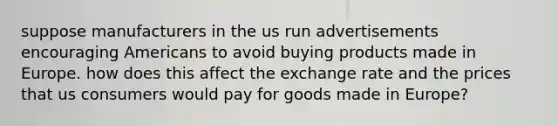 suppose manufacturers in the us run advertisements encouraging Americans to avoid buying products made in Europe. how does this affect the exchange rate and the prices that us consumers would pay for goods made in Europe?