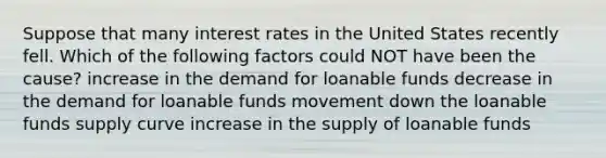 Suppose that many interest rates in the United States recently fell. Which of the following factors could NOT have been the cause? increase in the demand for loanable funds decrease in the demand for loanable funds movement down the loanable funds supply curve increase in the supply of loanable funds